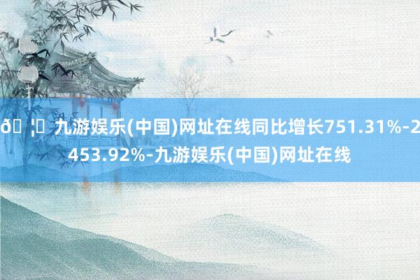 🦄九游娱乐(中国)网址在线同比增长751.31%-2453.92%-九游娱乐(中国)网址在线