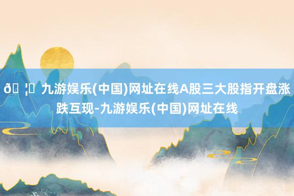 🦄九游娱乐(中国)网址在线A股三大股指开盘涨跌互现-九游娱乐(中国)网址在线