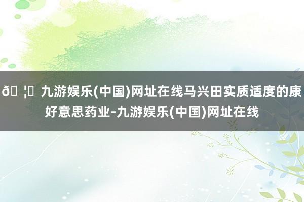 🦄九游娱乐(中国)网址在线马兴田实质适度的康好意思药业-九游娱乐(中国)网址在线