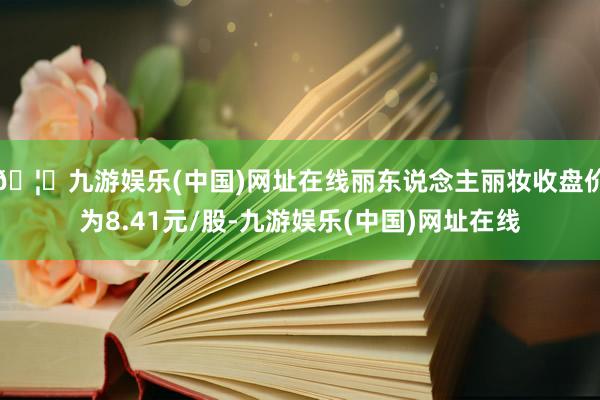 🦄九游娱乐(中国)网址在线丽东说念主丽妆收盘价为8.41元/股-九游娱乐(中国)网址在线