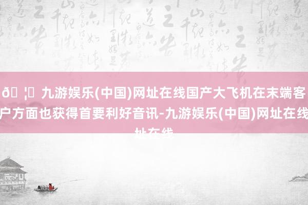 🦄九游娱乐(中国)网址在线国产大飞机在末端客户方面也获得首要利好音讯-九游娱乐(中国)网址在线