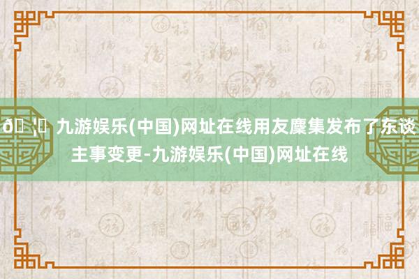 🦄九游娱乐(中国)网址在线用友麇集发布了东谈主事变更-九游娱乐(中国)网址在线