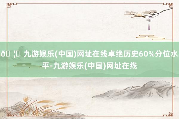 🦄九游娱乐(中国)网址在线卓绝历史60%分位水平-九游娱乐(中国)网址在线