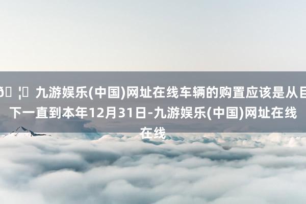 🦄九游娱乐(中国)网址在线车辆的购置应该是从目下一直到本年12月31日-九游娱乐(中国)网址在线