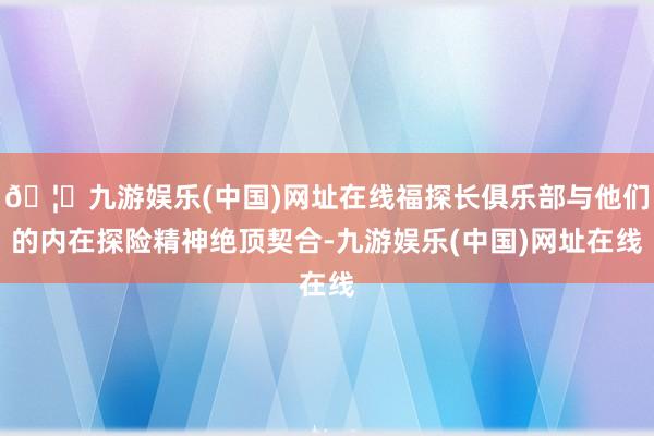 🦄九游娱乐(中国)网址在线福探长俱乐部与他们的内在探险精神绝顶契合-九游娱乐(中国)网址在线