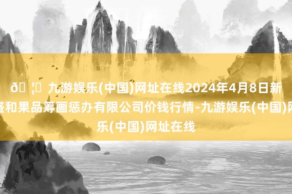 🦄九游娱乐(中国)网址在线2024年4月8日新疆九繁盛和果品筹画惩办有限公司价钱行情-九游娱乐(中国)网址在线