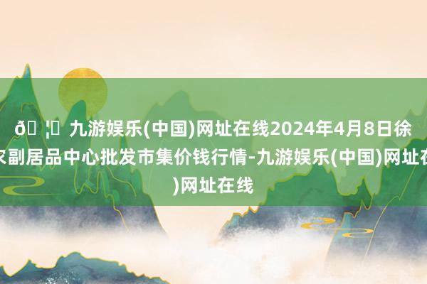 🦄九游娱乐(中国)网址在线2024年4月8日徐州农副居品中心批发市集价钱行情-九游娱乐(中国)网址在线