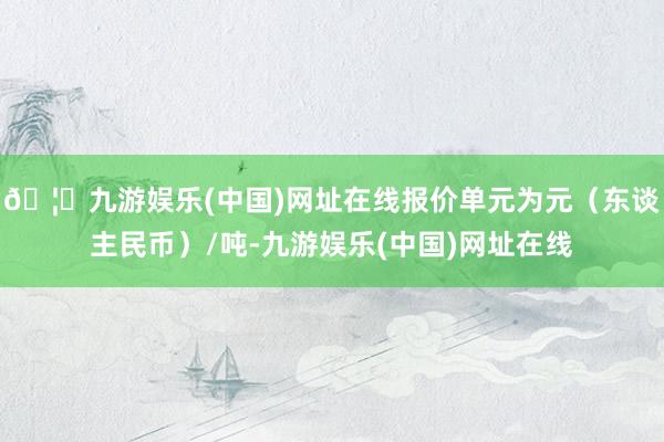 🦄九游娱乐(中国)网址在线报价单元为元（东谈主民币）/吨-九游娱乐(中国)网址在线