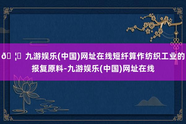 🦄九游娱乐(中国)网址在线短纤算作纺织工业的报复原料-九游娱乐(中国)网址在线