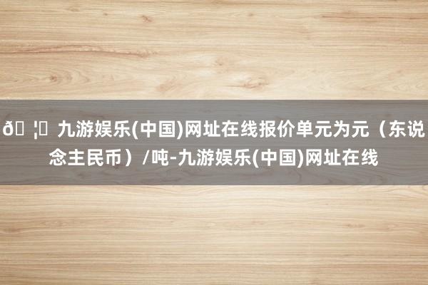 🦄九游娱乐(中国)网址在线报价单元为元（东说念主民币）/吨-九游娱乐(中国)网址在线