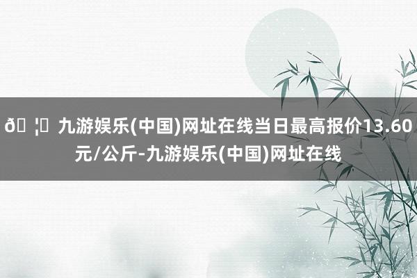 🦄九游娱乐(中国)网址在线当日最高报价13.60元/公斤-九游娱乐(中国)网址在线