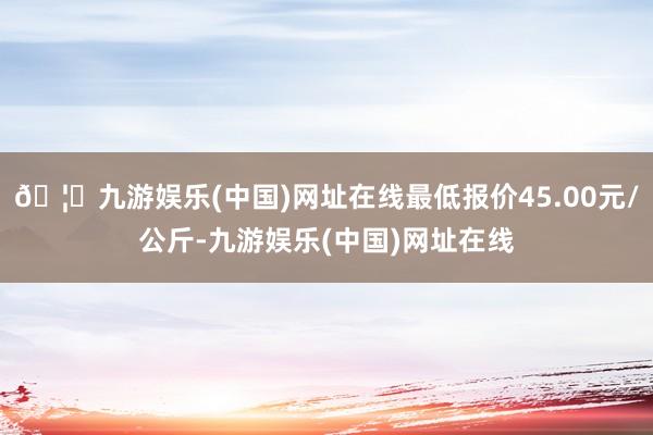 🦄九游娱乐(中国)网址在线最低报价45.00元/公斤-九游娱乐(中国)网址在线