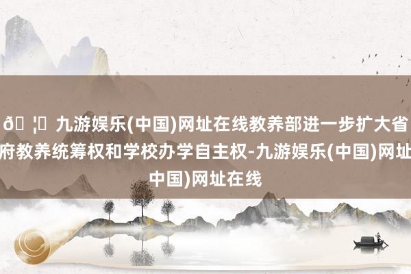 🦄九游娱乐(中国)网址在线教养部进一步扩大省级政府教养统筹权和学校办学自主权-九游娱乐(中国)网址在线