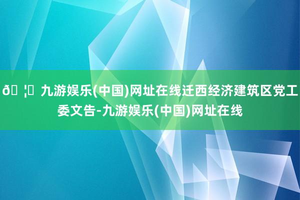 🦄九游娱乐(中国)网址在线迁西经济建筑区党工委文告-九游娱乐(中国)网址在线