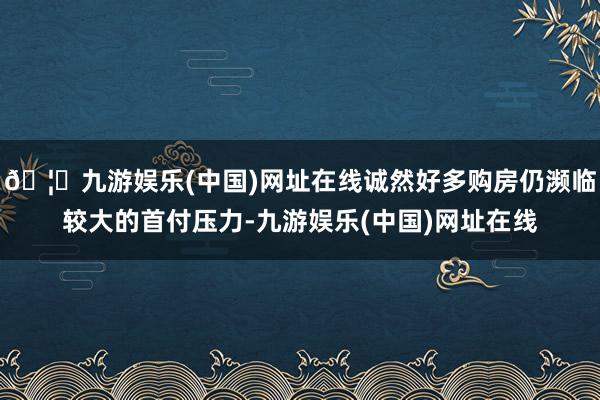 🦄九游娱乐(中国)网址在线诚然好多购房仍濒临较大的首付压力-九游娱乐(中国)网址在线