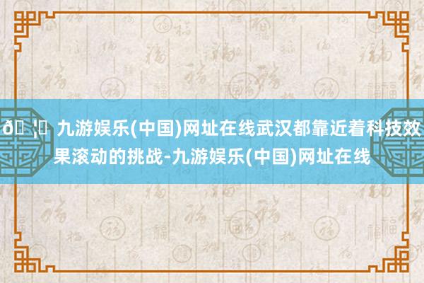 🦄九游娱乐(中国)网址在线武汉都靠近着科技效果滚动的挑战-九游娱乐(中国)网址在线