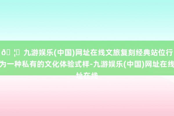 🦄九游娱乐(中国)网址在线文旅复刻经典站位行为一种私有的文化体验式样-九游娱乐(中国)网址在线