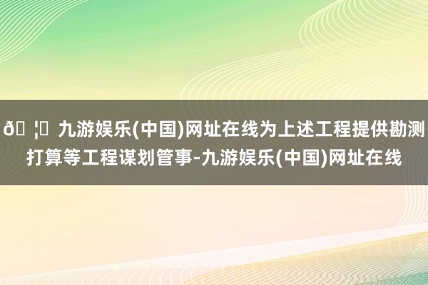 🦄九游娱乐(中国)网址在线为上述工程提供勘测打算等工程谋划管事-九游娱乐(中国)网址在线
