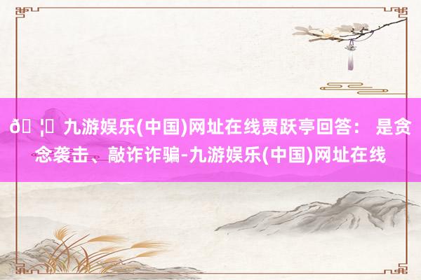 🦄九游娱乐(中国)网址在线贾跃亭回答： 是贪念袭击、敲诈诈骗-九游娱乐(中国)网址在线