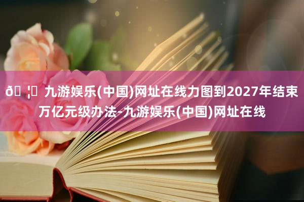 🦄九游娱乐(中国)网址在线力图到2027年结束万亿元级办法-九游娱乐(中国)网址在线
