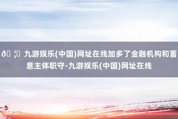 🦄九游娱乐(中国)网址在线加多了金融机构和蓄意主体职守-九游娱乐(中国)网址在线