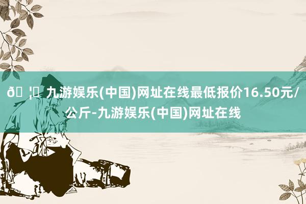 🦄九游娱乐(中国)网址在线最低报价16.50元/公斤-九游娱乐(中国)网址在线