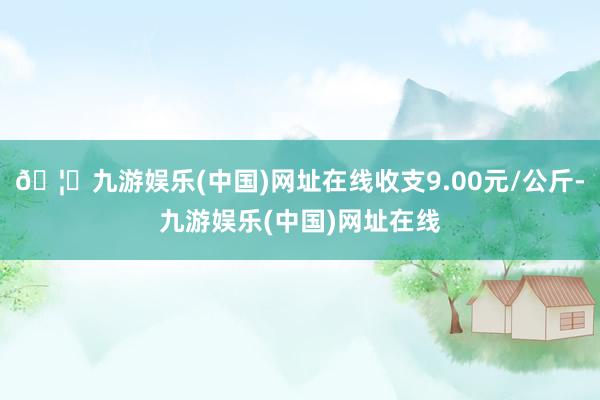 🦄九游娱乐(中国)网址在线收支9.00元/公斤-九游娱乐(中国)网址在线