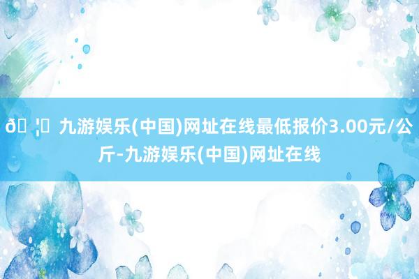 🦄九游娱乐(中国)网址在线最低报价3.00元/公斤-九游娱乐(中国)网址在线