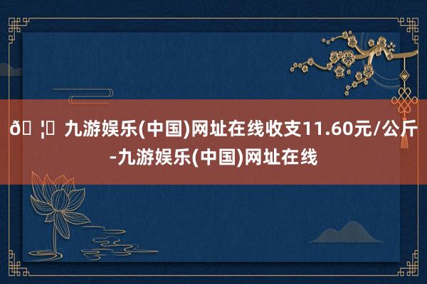 🦄九游娱乐(中国)网址在线收支11.60元/公斤-九游娱乐(中国)网址在线