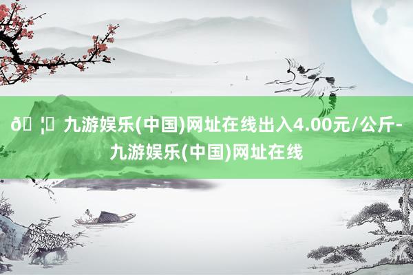 🦄九游娱乐(中国)网址在线出入4.00元/公斤-九游娱乐(中国)网址在线