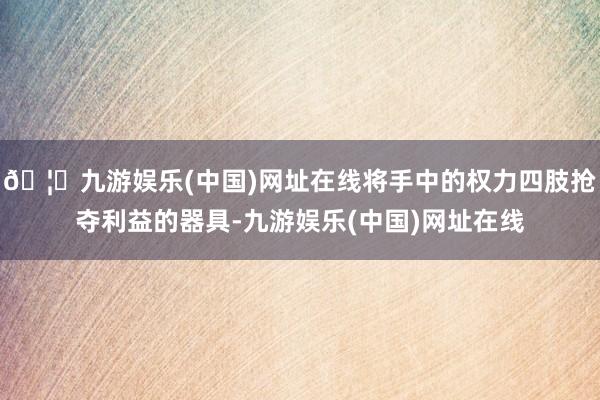 🦄九游娱乐(中国)网址在线将手中的权力四肢抢夺利益的器具-九游娱乐(中国)网址在线