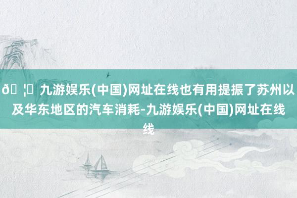 🦄九游娱乐(中国)网址在线也有用提振了苏州以及华东地区的汽车消耗-九游娱乐(中国)网址在线