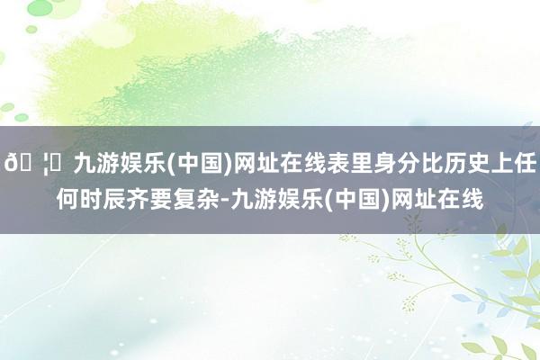 🦄九游娱乐(中国)网址在线表里身分比历史上任何时辰齐要复杂-九游娱乐(中国)网址在线