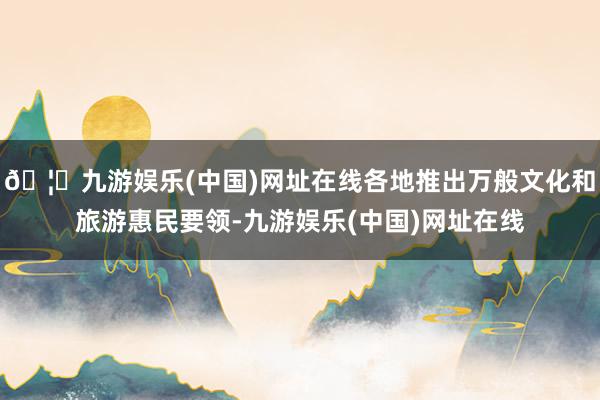 🦄九游娱乐(中国)网址在线各地推出万般文化和旅游惠民要领-九游娱乐(中国)网址在线