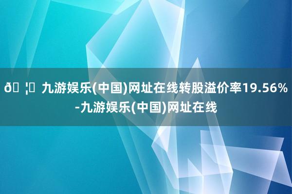 🦄九游娱乐(中国)网址在线转股溢价率19.56%-九游娱乐(中国)网址在线