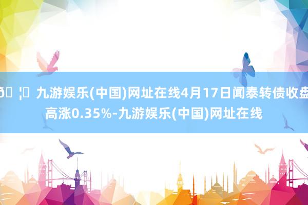 🦄九游娱乐(中国)网址在线4月17日闻泰转债收盘高涨0.35%-九游娱乐(中国)网址在线