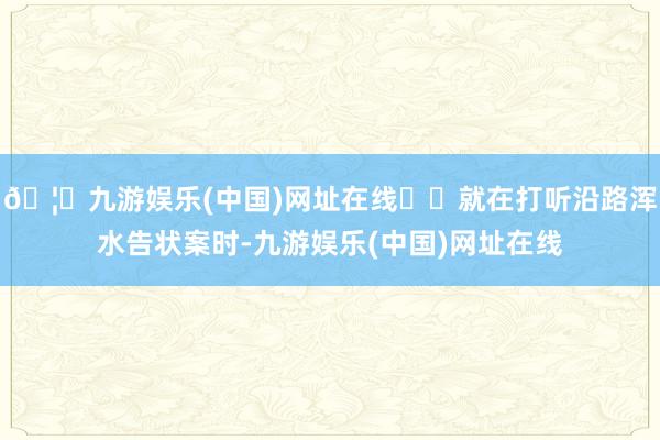 🦄九游娱乐(中国)网址在线⭐️就在打听沿路浑水告状案时-九游娱乐(中国)网址在线