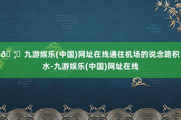 🦄九游娱乐(中国)网址在线通往机场的说念路积水-九游娱乐(中国)网址在线