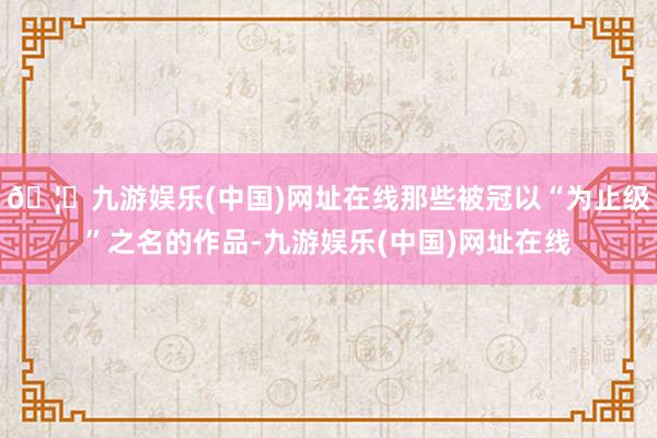 🦄九游娱乐(中国)网址在线那些被冠以“为止级”之名的作品-九游娱乐(中国)网址在线