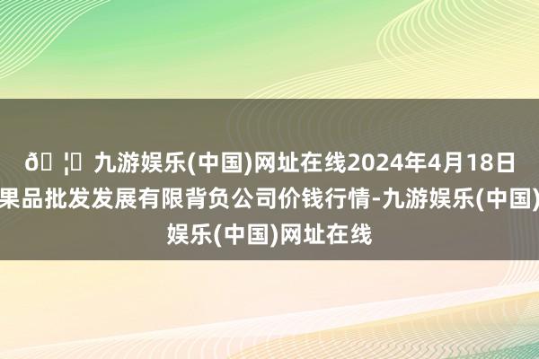 🦄九游娱乐(中国)网址在线2024年4月18日济南堤口果品批发发展有限背负公司价钱行情-九游娱乐(中国)网址在线