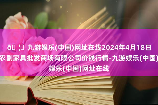 🦄九游娱乐(中国)网址在线2024年4月18日洛阳宏进农副家具批发商场有限公司价钱行情-九游娱乐(中国)网址在线