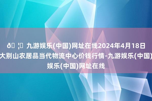 🦄九游娱乐(中国)网址在线2024年4月18日河南金牛大别山农居品当代物流中心价钱行情-九游娱乐(中国)网址在线