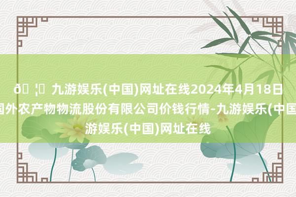 🦄九游娱乐(中国)网址在线2024年4月18日河南万邦国外农产物物流股份有限公司价钱行情-九游娱乐(中国)网址在线