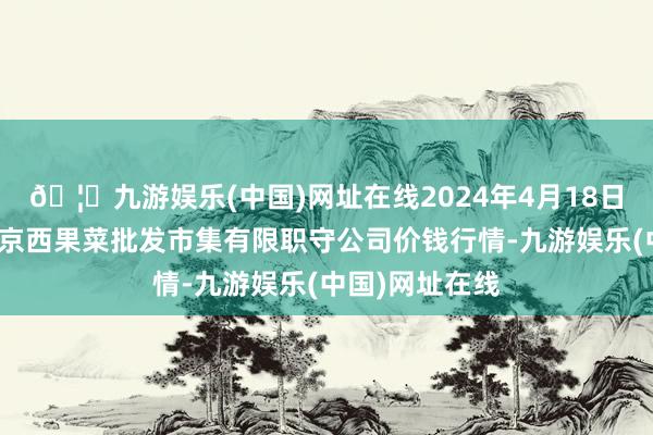 🦄九游娱乐(中国)网址在线2024年4月18日河北省怀来县京西果菜批发市集有限职守公司价钱行情-九游娱乐(中国)网址在线