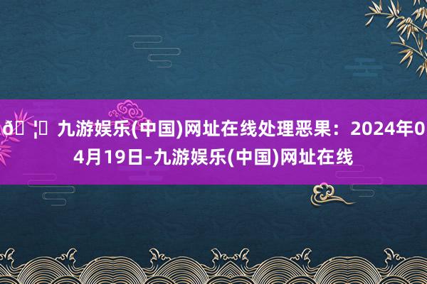 🦄九游娱乐(中国)网址在线处理恶果：2024年04月19日-九游娱乐(中国)网址在线