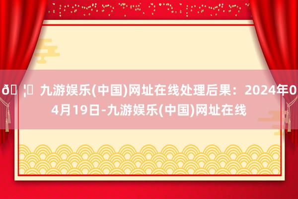 🦄九游娱乐(中国)网址在线处理后果：2024年04月19日-九游娱乐(中国)网址在线