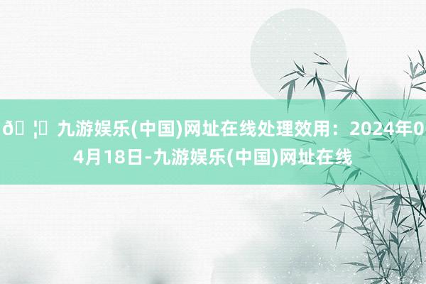 🦄九游娱乐(中国)网址在线处理效用：2024年04月18日-九游娱乐(中国)网址在线