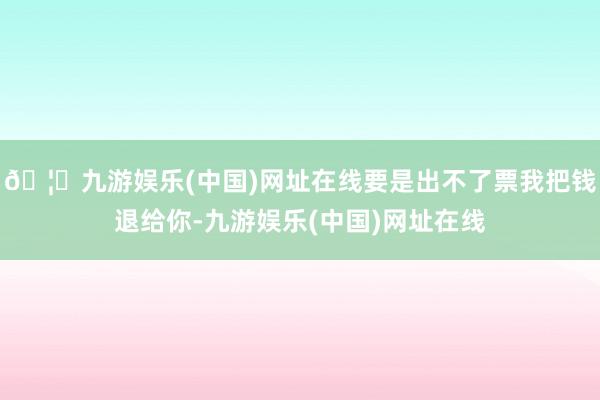 🦄九游娱乐(中国)网址在线要是出不了票我把钱退给你-九游娱乐(中国)网址在线