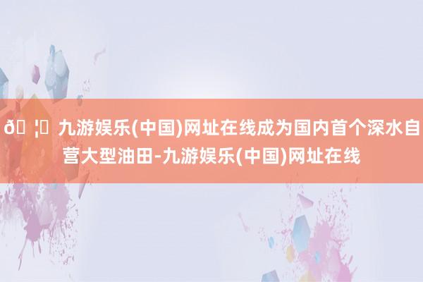 🦄九游娱乐(中国)网址在线成为国内首个深水自营大型油田-九游娱乐(中国)网址在线