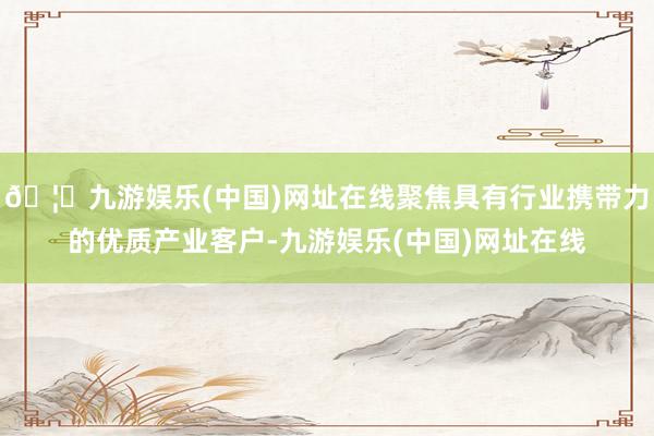 🦄九游娱乐(中国)网址在线聚焦具有行业携带力的优质产业客户-九游娱乐(中国)网址在线